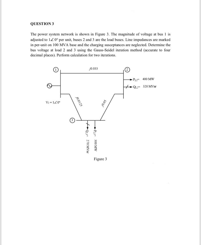 QUESTION 3
The power system network is shown in Figure 3. The magnitude of voltage at bus 1 is
adjusted to 12 0° per unit, buses 2 and 3 are the load buses. Line impedances are marked
in per-unit on 100 MVA base and the charging susceptances are neglected. Determine the
bus voltage at load 2 and 3 using the Gauss-Seidel iteration method (accurate to four
decimal places). Perform calculation for two iterations.
jo.033
P= 400 Mw
HQu= 320 MVar
Vi = 120°
Figure 3
10.05
+P= 300 MW
70.0125
+QF 270 MVar
