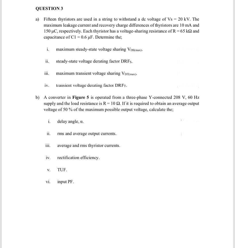 QUESTION 3
a) Fifteen thyristors are used in a string to withstand a de voltage of Vs = 20 kV. The
maximum leakage current and recovery charge differences of thyristors are 10 mA and
150 µC, respectively. Each thyristor has a voltage-sharing resistance of R 65 k2 and
capacitance of C1 = 0.6 µF. Determine the;
i.
maximum steady-state voltage sharing VDs(max).
ii.
steady-state voltage derating factor DRFS.
iii.
maximum transient voltage sharing VDT(max).
iv.
transient voltage derating factor DRFT.
b) A converter in Figure 5 is operated from a three-phase Y-connected 208 V, 60 Hz
supply and the load resistance is R= 10 2. If it is required to obtain an average output
voltage of 50 % of the maximum possible output voltage, calculate the;
i.
delay angle, a.
ii.
rms and average output currents.
iii.
average and rms thyristor currents.
iv.
rectification efficiency.
V.
TUF.
vi.
input PF.
