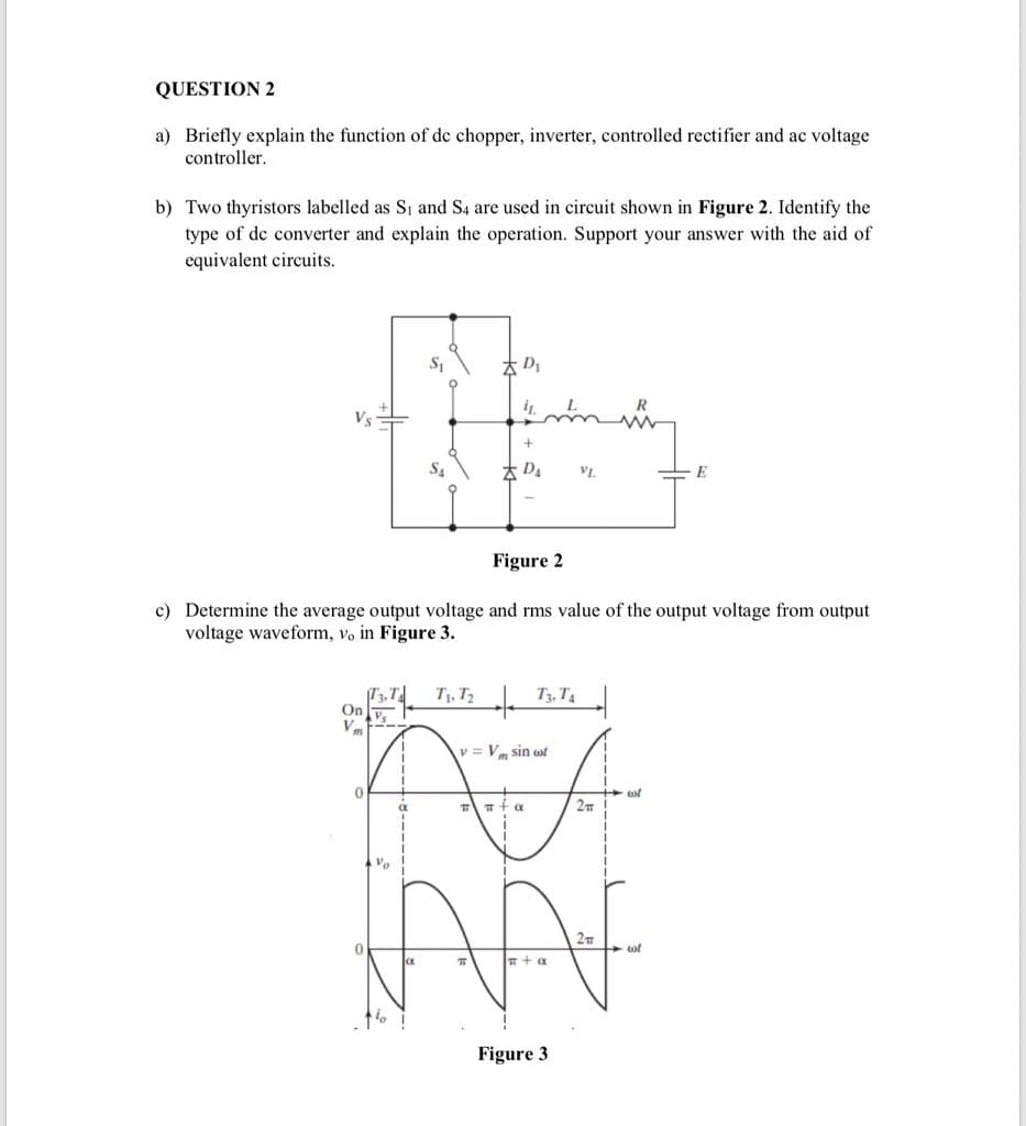 QUESTION 2
a) Briefly explain the function of de chopper, inverter, controlled rectifier and ac voltage
controller.
b) Two thyristors labelled as S, and S4 are used in circuit shown in Figure 2. Identify the
type of de converter and explain the operation. Support your answer with the aid of
equivalent circuits.
本D
Vs
S4
* D4
VL.
E
Figure 2
c) Determine the average output voltage and rms value of the output voltage from output
voltage waveform, vo in Figure 3.
T1, T2
T3, T4
On v.
V.ニー
v = Vm sin wt
2m
27
+ a
Figure 3
