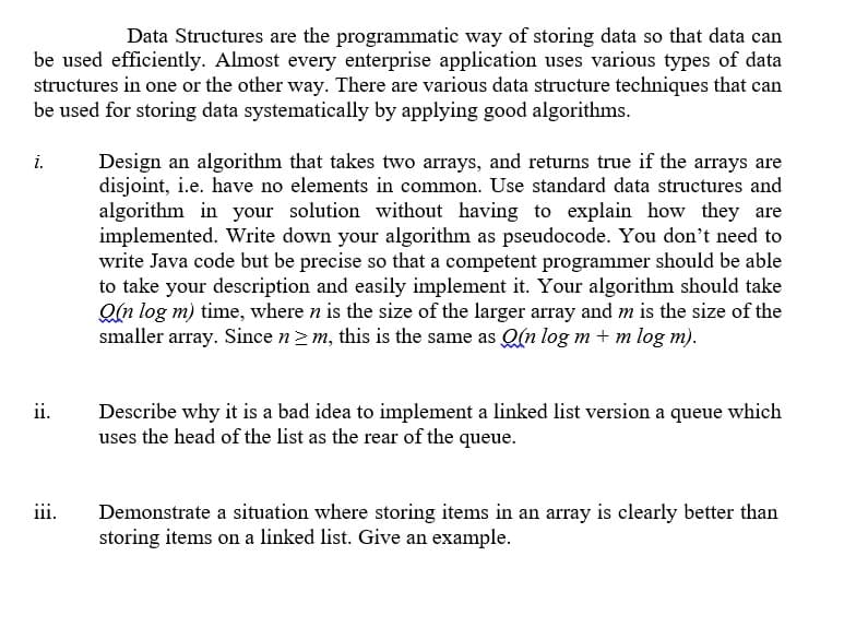 Data Structures are the programmatic way of storing data so that data can
be used efficiently. Almost every enterprise application uses various types of data
structures in one or the other way. There are various data structure techniques that can
be used for storing data systematically by applying good algorithms.
Design an algorithm that takes two arrays, and returns true if the arrays are
disjoint, i.e. have no elements in common. Use standard data structures and
algorithm in your solution without having to explain how they are
implemented. Write down your algorithm as pseudocode. You don't need to
write Java code but be precise so that a competent programmer should be able
to take your description and easily implement it. Your algorithm should take
Qn log m) time, where n is the size of the larger array and m is the size of the
smaller array. Since n2 m, this is the same as Q(n log m + m log m).
i.
ii.
Describe why it is a bad idea to implement a linked list version a queue which
uses the head of the list as the rear of the queue.
iii.
Demonstrate a situation where storing items in an array is clearly better than
storing items on a linked list. Give an example.
:
