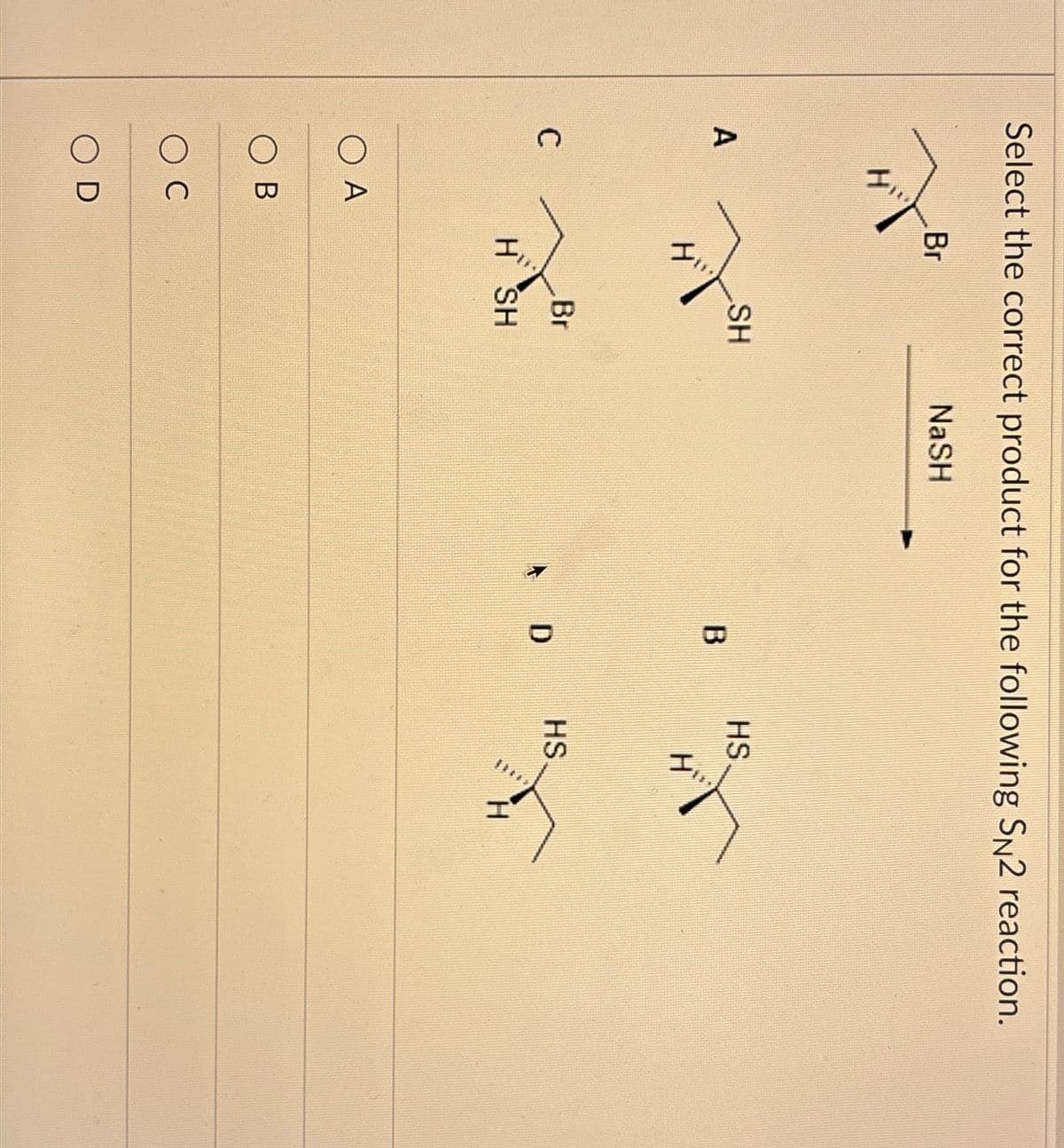 Select the correct product for the following SN2 reaction.
Br
NaSH
A
SH
HS
H
B
H
C
O A
○ B
C
D
Br
HS
D
H SH
H