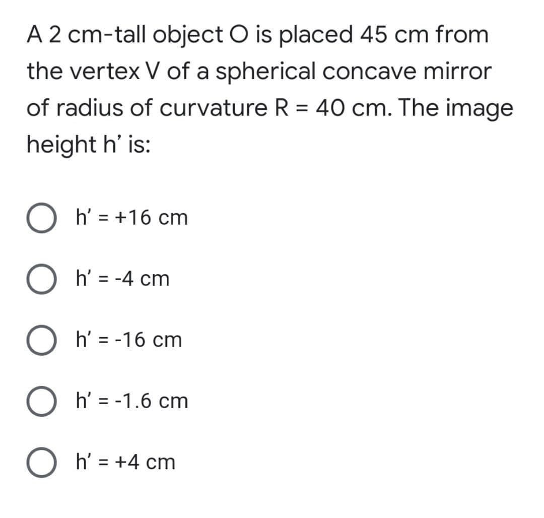 A 2 cm-tall object O is placed 45 cm from
the vertex V of a spherical concave mirror
of radius of curvature R = 40 cm. The image
height h' is:
h' = +16 cm
O h' = -4 cm
h' = -16 cm
h' = -1.6 cm
O h' = +4 cm
%3D
