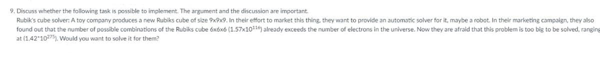 9. Discuss whether the following task is possible to implement. The argument and the discussion are important.
Rubik's cube solver: A toy company produces a new Rubiks cube of size 9x9x9. In their effort to market this thing. they want to provide an automatic solver for it, maybe a robot. In their marketing campaign, they also
found out that the number of possible combinations of the Rubiks cube óxóxó (1.57x10116) already exceeds the number of electrons in the universe. Now they are afraid that this problem is too big to be solved, ranging
at (1.42 10275). Would you want to solve it for them?
