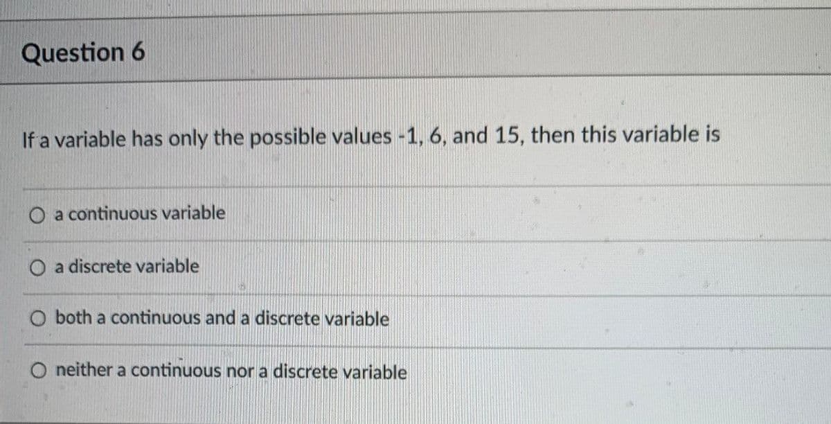 Question 6
If a variable has only the possible values -1, 6, and 15, then this variable is
O a continuous variable
a discrete variable
O both a continuous and a discrete variable
O neither a continuous nor a discrete variable
