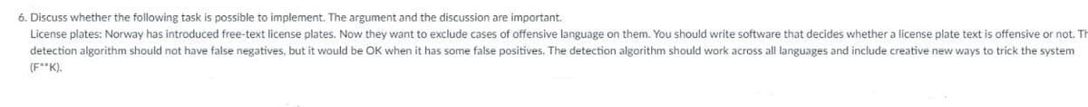 6. Discuss whether the following task is possible to implement. The argument and the discussion are important.
License plates: Norway has introduced free-text license plates. Now they want to exclude cases of offensive language on them. You should write software that decides whether a license plate text is offensive or not. Th
detection algorithm should not have false negatives, but it would be OK when it has some false positives. The detection algorithm should work across all languages and include creative new ways to trick the system
(F**K).
