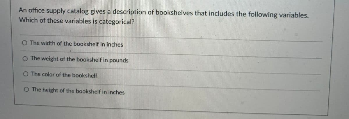 An office supply catalog gives a description of bookshelves that includes the following variables.
Which of these variables is categorical?
The width of the bookshelf in inches
The weight of the bookshelf in pounds
O The color of the bookshelf
O The height of the bookshelf in inches
