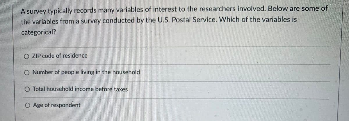 A survey typically records many variables of interest to the researchers involved. Below are some of
the variables from a survey conducted by the U.S. Postal Service. Which of the variables is
categorical?
O ZIP code of residence
O Number of people living in the household
O Total household income before taxes
O Age of respondent
