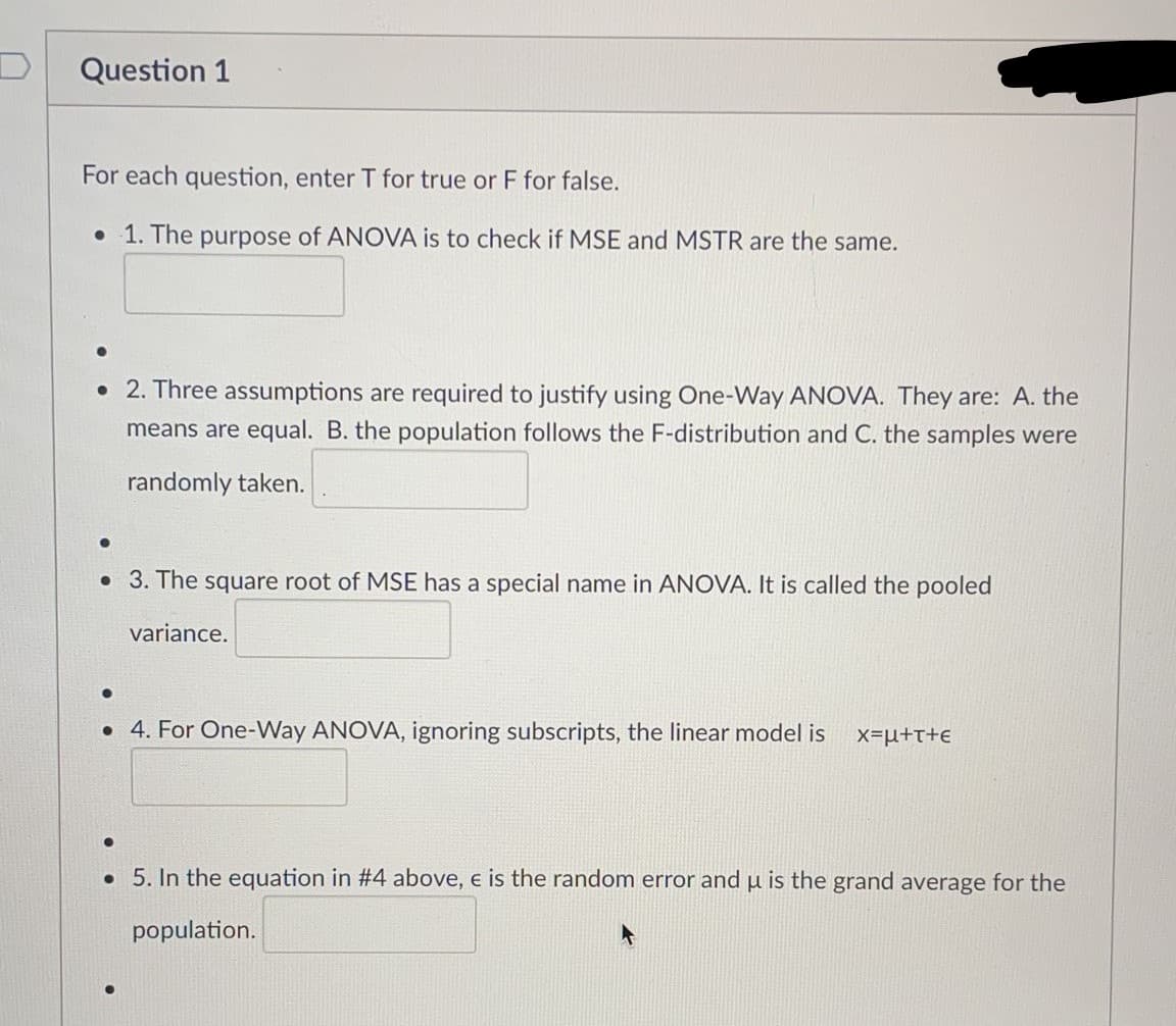 Question 1
For each question, enter T for true or F for false.
• 1. The purpose of ANOVA is to check if MSE and MSTR are the same.
• 2. Three assumptions are required to justify using One-Way ANOVA. They are: A. the
means are equal. B. the population follows the F-distribution and C. the samples were
randomly taken.
• 3. The square root of MSE has a special name in ANOVA. It is called the pooled
variance.
• 4. For One-Way ANOVA, ignoring subscripts, the linear model is
x=µ+t+E
. 5. In the equation in #4 above, e is the random error and µ is the grand average for the
population.
