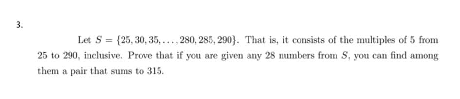 3.
Let S = {25, 30, 35,..., 280, 285, 290}. That is, it consists of the multiples of 5 from
25 to 290, inclusive. Prove that if you are given any 28 numbers from S, you can find among
them a pair that sums to 315.
