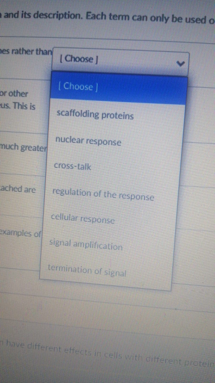 n and its description. Each tem can only be used o-
nes rather than
[Choose J
[Choose]
or other
us. This is
scaffolding proteins
nuclear response
much greater
cross-talk
ached are
regulation of the response
cellular response
examples of
signal amplification
termination of signal
n have different effects in cells with ditferent protei
