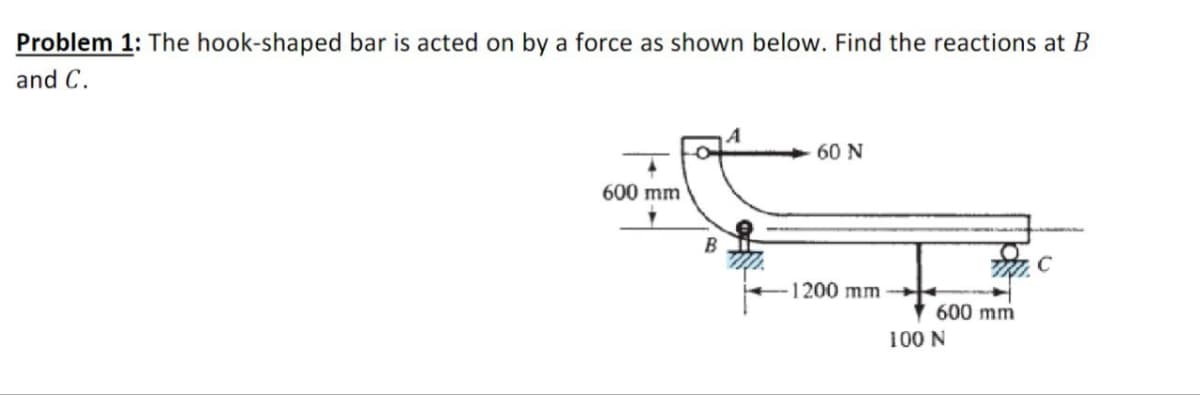 Problem 1: The hook-shaped bar is acted on by a force as shown below. Find the reactions at B
and C.
60 N
600 mm
B
1200 mm
600 mm
100 N