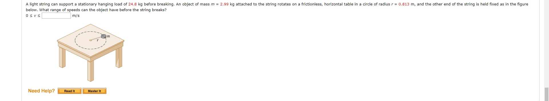 A light string can support a stationary hanging load of 24.8 kg before breaking. An object of mass m = 2.99 kg attached to the string rotates on a frictionless, horizontal table in a circle of radius r = 0.813 m, and the other end of the string is held fixed as in the figure
below. What range of speeds can the object have before the string breaks?
Osvs
m/s
