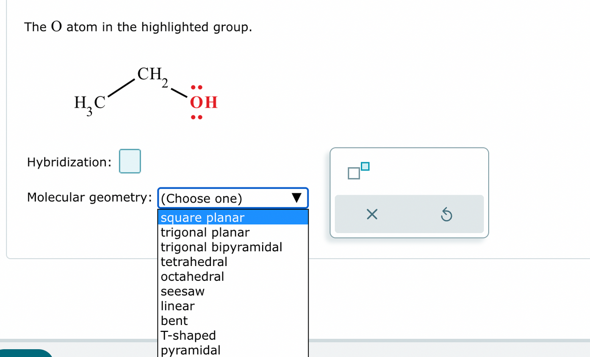 The O atom in the highlighted group.
CH₂
H₂C
OH
Hybridization:
Molecular geometry: (Choose one)
square planar
trigonal planar
trigonal bipyramidal
tetrahedral
octahedral
☑
seesaw
linear
bent
T-shaped
pyramidal