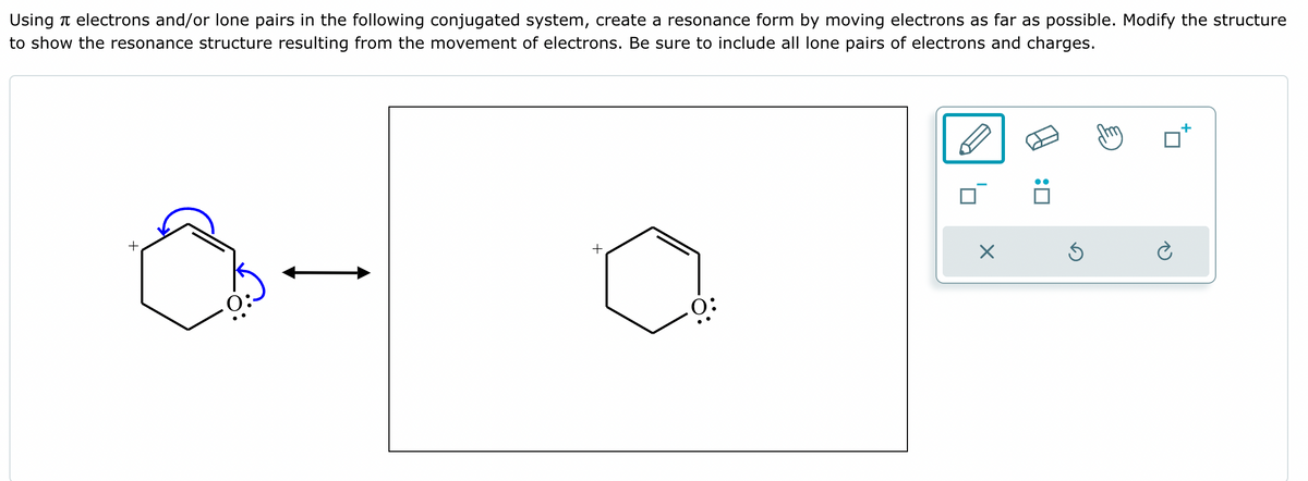 Using electrons and/or lone pairs in the following conjugated system, create a resonance form by moving electrons as far as possible. Modify the structure
to show the resonance structure resulting from the movement of electrons. Be sure to include all lone pairs of electrons and charges.
+
+
0:
☑
☐ :