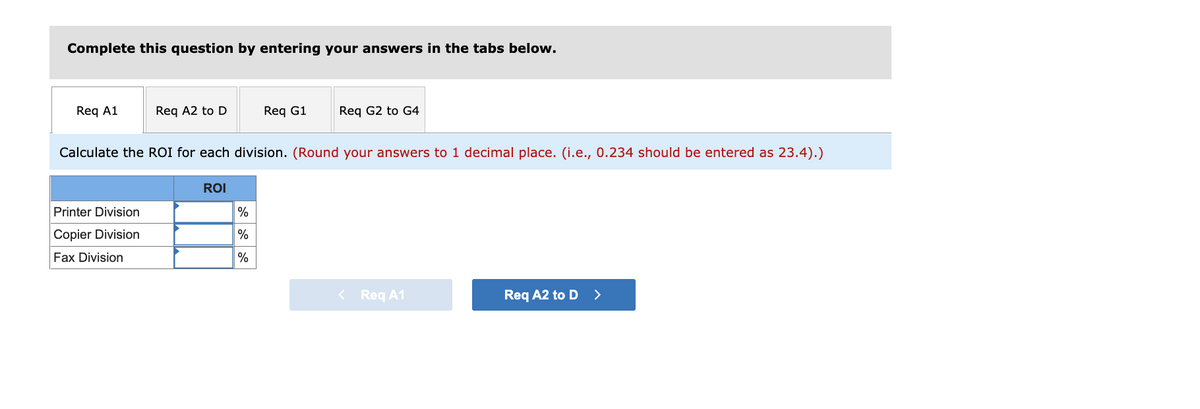 Complete this question by entering your answers in the tabs below.
Req A1
Req A2 to D
Req G1
Req G2 to G4
Calculate the ROI for each division. (Round your answers to 1 decimal place. (i.e., 0.234 should be entered as 23.4).)
ROI
Printer Division
%
Copier Division
%
Fax Division
%
< Req A1
Req A2 to D >
