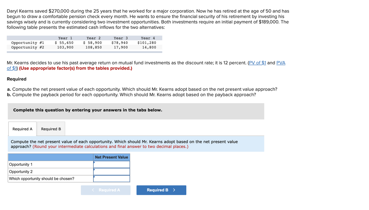 Daryl Kearns saved $270,000 during the 25 years that he worked for a major corporation. Now he has retired at the age of 50 and has
begun to draw a comfortable pension check every month. He wants to ensure the financial security of his retirement by investing his
savings wisely and is currently considering two investment opportunities. Both investments require an initial payment of $189,000. The
following table presents the estimated cash inflows for the two alternatives:
Year 2
$ 58,900
Year 1
Year 3
Year 4
Opportunity #1
Opportunity #2
$ 55,650
103,900
$78,940
17,900
$101,280
14,800
108,850
Mr. Kearns decides to use his past average return on mutual fund investments as the discount rate; it is 12 percent. (PV of $1 and PVA
of $1) (Use appropriate factor(s) from the tables provided.)
Required
a. Compute the net present value of each opportunity. Which should Mr. Kearns adopt based on the net present value approach?
b. Compute the payback period for each opportunity. Which should Mr. Kearns adopt based on the payback approach?
Complete this question by entering your answers in the tabs below.
Required A
Required B
Compute the net present value of each opportunity. Which should Mr. Kearns adopt based on the net present value
approach? (Round your intermediate calculations and final answer to two decimal places.)
Net Present Value
Opportunity 1
Opportunity 2
Which opportunity should be chosen?
< Required A
Required B
>
