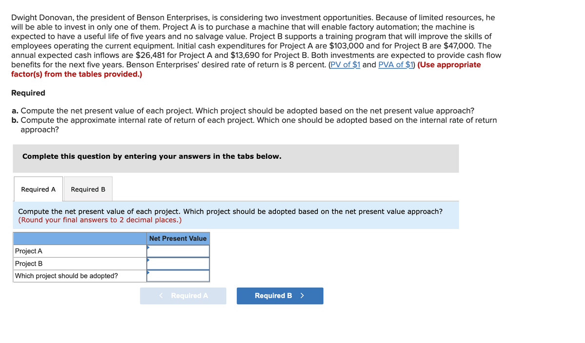Dwight Donovan, the president of Benson Enterprises, is considering two investment opportunities. Because of limited resources, he
will be able to invest in only one of them. Project A is to purchase a machine that will enable factory automation; the machine is
expected to have a useful life of five years and no salvage value. Project B supports a training program that will improve the skills of
employees operating the current equipment. Initial cash expenditures for Project A are $103,000 and for Project B are $47,000. The
annual expected cash inflows are $26,481 for Project A and $13,690 for Project
benefits for the next five years. Benson Enterprises' desired rate of return is 8 percent. (PV of $1 and PVA of $1) (Use appropriate
factor(s) from the tables provided.)
Both investments are expected to provide cash flow
Required
a. Compute the net present value of each project. Which project should be adopted based on the net present value approach?
b. Compute the approximate internal rate of return of each project. Which one should be adopted based on the internal rate of return
approach?
Complete this question by entering your answers in the tabs below.
Required A
Required B
Compute the net present value of each project. Which project should be adopted based on the net present value approach?
(Round your final answers to 2 decimal places.)
Net Present Value
Project A
Project B
Which project should be adopted?
< Required A
Required B >
