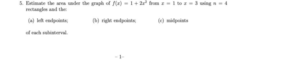 5. Estimate the area under the graph of f(x) = 1+ 2x? from x = 1 to r = 3 using n = 4
rectangles and the:
(a) left endpoints;
(b) right endpoints;
(c) midpoints
of each subinterval.
- 1-
