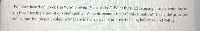 We have heard of "Rock the Vote" or even "Vote or Die." What these ad campaigns are attempting to
do is reduce the amount of voter apathy. What do economists call this situation? Using the principles
of economics, please explain why there is such a lack of interest in being informed and voting. .
