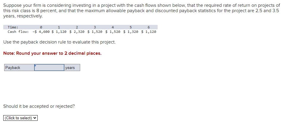 Suppose your firm is considering investing in a project with the cash flows shown below, that the required rate of return on projects of
this risk class is 8 percent, and that the maximum allowable payback and discounted payback statistics for the project are 2.5 and 3.5
years, respectively.
Time:
0
1
2
3
4
5
Cash flow: -$4,600 $ 1,120 $2,320 $1,520 $ 1,520 $ 1,320 $ 1,120
Use the payback decision rule to evaluate this project.
Note: Round your answer to 2 decimal places.
Payback
years
Should it be accepted or rejected?
(Click to select) ✓