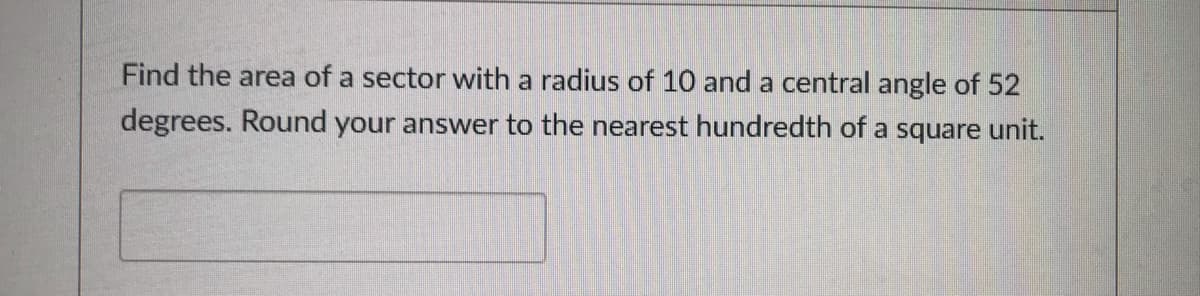 Find the area of a sector with a radius of 10 and a central angle of 52
degrees. Round your answer to the nearest hundredth of a square unit.
