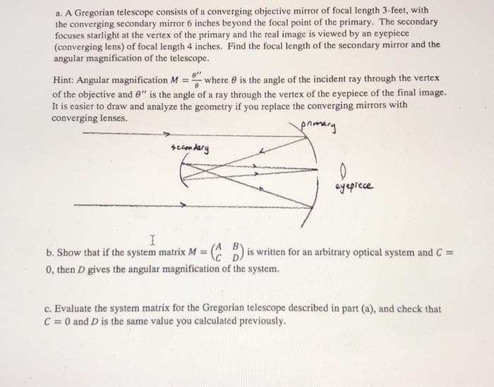 a. A Gregorian telescope consists of a converging objective mirror of focal length 3-feet, with
the converging secondary mirror 6 inches beyond the focal point of the primary. The secondary
focuses starlight at the vertex of the primary and the real image is viewed by an eyepiece
(converging lens) of focal length 4 inches. Find the focal length of the secondary mirror and the
angular magnification of the telescope.
Hint: Angular magnification M = where e is the angle of the incident ray through the vertex
of the objective and 0" is the angle of a ray through the vertex of the eyepiece of the final image.
It is easier to draw and analyze the geometry if you replace the converging mirrors with
converging lenses.
pnimary
secmdary
ayeprece
b. Show that if the system matrix M = ( ) is written for an arbitrary optical system and C =
0, then D gives the angular magnification of the system.
%3D
c. Evaluate the system matrix for the Gregorian telescope described in part (a), and check that
C = 0 and D is the same value you calculated previously.
