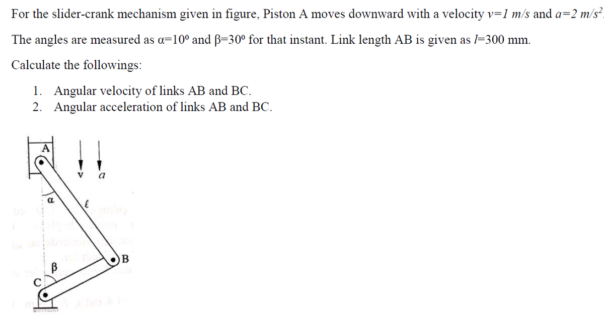 For the slider-crank mechanism given in figure, Piston A moves downward with a velocity v=1 m/s and a=2 m/s².
The angles are measured as a=10° and B=30° for that instant. Link length AB is given as l=300 mm.
Calculate the followings:
1. Angular velocity of links AB and BC.
2. Angular acceleration of links AB and BC.
a
B
