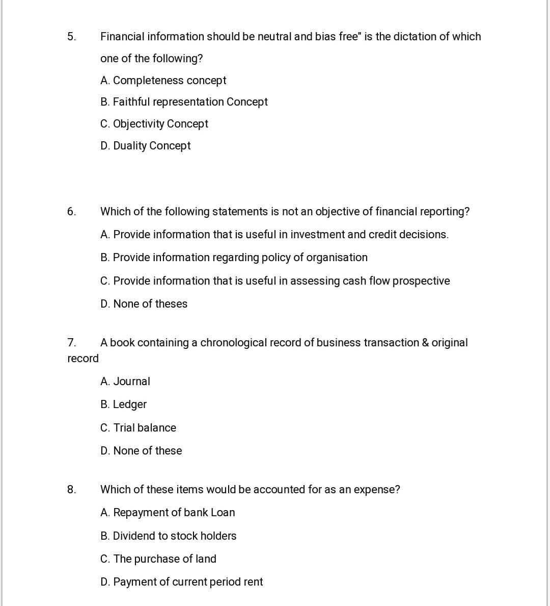 5.
Financial information should be neutral and bias free" is the dictation of which
one of the following?
A. Completeness concept
B. Faithful representation Concept
C. Objectivity Concept
D. Duality Concept
6.
Which of the following statements is not an objective of financial reporting?
A. Provide information that is useful in investment and credit decisions.
B. Provide information regarding policy of organisation
C. Provide information that is useful in assessing cash flow prospective
D. None of theses
7.
A book containing a chronological record of business transaction & original
record
A. Journal
B. Ledger
C. Trial balance
D. None of these
8.
Which of these items would be accounted for as an expense?
A. Repayment of bank Loan
B. Dividend to stock holders
C. The purchase of land
D. Payment of current period rent
