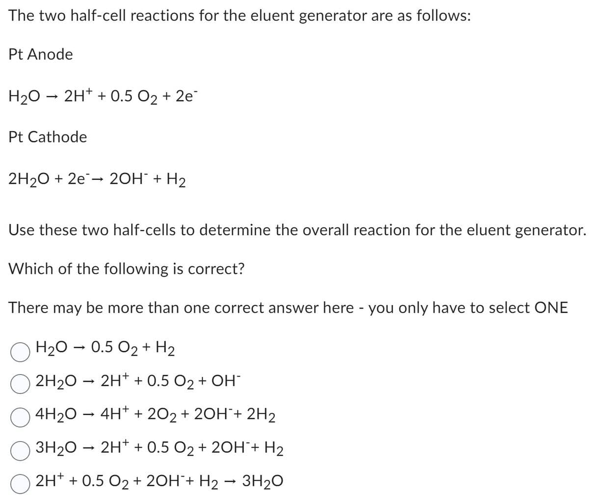 The two half-cell reactions for the eluent generator are as follows:
Pt Anode
H₂O → 2H+ + 0.5 0₂ +2e
Pt Cathode
2H₂O + 2e → 2OH- + H₂
Use these two half-cells to determine the overall reaction for the eluent generator.
Which of the following is correct?
There may be more than one correct answer here - you only have to select ONE
H₂O → 0.5 0₂ + H₂
2H₂O → 2H+ + 0.5 0₂ + OH-
4H₂O → 4H+ + 202 + 2OH+ 2H₂
3H₂O → 2H+ + 0.5 O₂ + 2OH + H₂
2H+ + 0.5 O2 + 2OH¯+ H₂ → 3H₂O