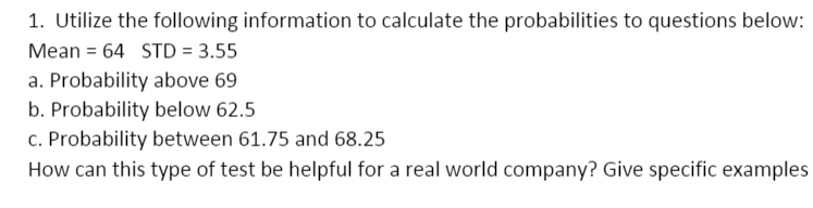 1. Utilize the following information to calculate the probabilities to questions below:
Mean = 64 STD = 3.55
a. Probability above 69
b. Probability below 62.5
c. Probability between 61.75 and 68.25
How can this type of test be helpful for a real world company? Give specific examples
