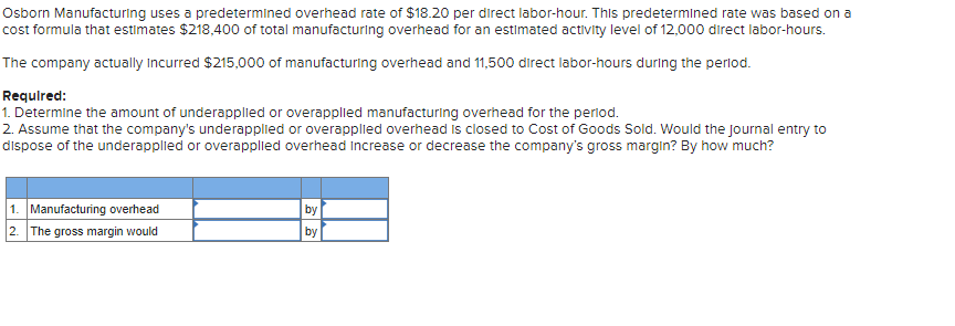 Osborn Manufacturing uses a predetermined overhead rate of $18.20 per direct labor-hour. This predetermined rate was based on a
cost formula that estimates $218,400 of total manufacturing overhead for an estimated activity level of 12,000 direct labor-hours.
The company actually Incurred $215,000 of manufacturing overhead and 11,500 direct labor-hours during the perlod.
Required:
1. Determine the amount of underapplied or overapplied manufacturing overhead for the period.
2. Assume that the company's underapplied or overapplied overhead is closed to Cost of Goods Sold. Would the journal entry to
dispose of the underapplied or overapplied overhead Increase or decrease the company's gross margin? By how much?
1. Manufacturing overhead
2. The gross margin would
by
by
