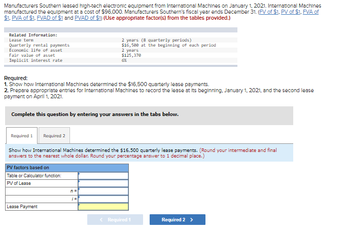 Manufacturers Southern leased high-tech electronic equipment from International Machines on January 1, 2021. International Machines
manufactured the equipment at a cost of $96,000. Manufacturers Southern's fiscal year ends December 31. (FV of $1, PV of $1, FVA of
$1. PVA of $1. FVAD of $1 and PVAD of $1) (Use appropriate factor(s) from the tables provided.)
Related Information:
Lease term
Quarterly rental payments
Economic life of asset
Fair value of asset
Implicit interest rate
Required:
1. Show how International Machines determined the $16,500 quarterly lease payments.
2. Prepare appropriate entries for International Machines to record the lease at its beginning, January 1, 2021, and the second lease
payment on April 1, 2021.
Complete this question by entering your answers in the tabs below.
Required 1 Required 2
2 years (8 quarterly periods)
$16,500 at the beginning of each period
2 years
$125,370
6%
Show how International Machines determined the $16,500 quarterly lease payments. (Round your intermediate and final
answers to the nearest whole dollar. Round your percentage answer to 1 decimal place.)
PV factors based on
Table or Calculator function:
PV of Lease
Lease Payment
< Required 1
Required 2 >