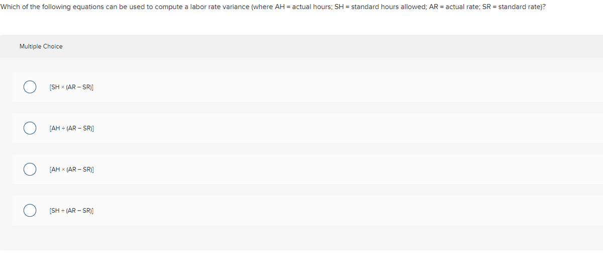 Which of the following equations can be used to compute a labor rate variance (where AH = actual hours; SH = standard hours allowed; AR = actual rate; SR = standard rate)?
Multiple Choice
[SH x (AR – SR)]
[AH - (AR – SR)]
[AH x (AR – SR)]
[SH - (AR – SR)]

