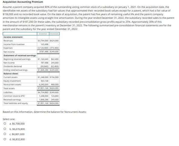 Acquisition Accounting Premium
Assume a parent company acquired 80% of the outstanding voting common stock of a subsidiary on January 1, 2021. On the acquisition date, the
identifiable net assets of the subsidiary had fair values that approximated their recorded book values except for a patent, which had a fair value of
$156,000 and no recorded book value. On the date of acquisition, the patent had five years of remaining useful life and the parent company
amortizes its intangible assets using straight line amortization. During the year ended December 31, 2022, the subsidiary recorded sales to the parent
in the amount of $187,200 On these sales, the subsidiary recorded pre-consolidation gross profits equal to 25%. Approximately 30% of this
merchandise remains in the parent's inventory at December 31, 2022. The following summarized pre-consolidation financial statements are for the
parent and the subsidiary for the year ended December 31, 2022:
Investor Investee
Income statement:
Revenues
Income from Investee
Expenses
Net income
Statement of retained earnings:
Beginning retained earnings
Net income
Dividends declared
Ending retained earnings
Balance sheet:
Current assets
Equity investment
Noncurrent assets
Total assets
Liabilities
Common stock & APIC
Retained earnings
Total liabilities and equity
$3,744,000 $624,000
163,488
(3,120,000) (374,400)
$787,488 $249,600
Select one:
O a $6,708,000
O b. $6,676,800
O
c. $6,801,600
O
d. $6,832,800
$1,160,640 $62,400
787,488 249,600
(99,840) (62,400)
$1,848,288 $249,600
$1,248,000 $156,000
363,168
6,240,000 468,000
$7,851,168 $624,000
$4,754,880 $249,600
1,248,000 124,800
1,848,288 249,600
$7,851,168 $624,000
Based on this information, determine the balance for Noncurrent Assets: