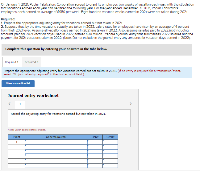 On January 1, 2021, Poplar Fabricators Corporation agreed to grant its employees two weeks of vacation each year, with the stipulation
that vacations earned each year can be taken the following year. For the year ended December 31, 2021, Poplar Fabricators'
employees each earned an average of $950 per week. Eight hundred vacation weeks earned in 2021 were not taken during 2021.
Required:
1. Prepare the appropriate adjusting entry for vacations earned but not taken in 2021.
2. Suppose that, by the time vacations actually are taken in 2022, salary rates for employees have risen by an average of 4 percent
from their 2021 level. Assume all vacation days earned In 2021 are taken in 2022. Also, assume salarles paid in 2022 (not including
amounts paid for 2021 vacation days used in 2022) totaled $30 million. Prepare a journal entry that summarizes 2022 salaries and the
payment for 2021 vacations taken in 2022. (Note: Do not include in the Journal entry any amounts for vacation days earned in 2022).
Complete this question by entering your answers in the tabs below.
Required 1 Required 2
Prepare the appropriate adjusting entry for vacations earned but not taken in 2021. (If no entry is required for a transaction/event,
select "No journal entry required in the first account field.)
View transaction list
Journal entry worksheet
Record the adjusting entry for vacations earned but not taken in 2021.
Note: Enter debits before credits.
Event
1
General Journal
Debit
Credit