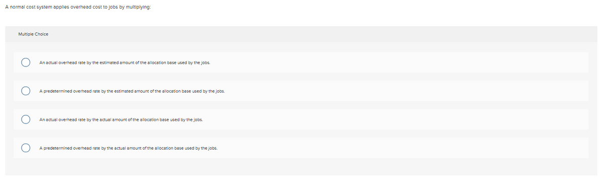 A normal cost system applies overhead cost to jobs by multiplying:
Multiple Choice
An actual overhead rate by the estimated amount of the allocation base used by the jobs.
A predetermined overhead rate by the estimated amount of the allocation base used by the jobs.
An actual overhead rate by the actual amount of the allocation base used by the jobs.
A predetermined overhead rate by the actual amount of the allocation base used by the jobs.

