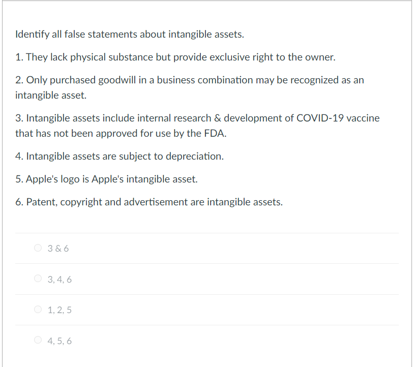 Identify all false statements about intangible assets.
1. They lack physical substance but provide exclusive right to the owner.
2. Only purchased goodwill in a business combination may be recognized as an
intangible asset.
3. Intangible assets include internal research & development of COVID-19 vaccine
that has not been approved for use by the FDA.
4. Intangible assets are subject to depreciation.
5. Apple's logo is Apple's intangible asset.
6. Patent, copyright and advertisement are intangible assets.
3 & 6
O 3, 4, 6
O 1, 2, 5
O 4, 5, 6
