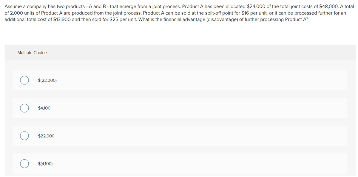 Assume a company has two products-A and B-that emerge from a joint process. Product A has been allocated $24,000 of the total joint costs of $48,000. A total
of 2,000 units of Product A are produced from the joint process. Product A can be sold at the split-off point for $16 per unit, or it can be processed further for an
additional total cost of $13,900 and then sold for $25 per unit. What is the financial advantage (disadvantage) of further processing Product A?
Multiple Choice
$(22,000)
$4,100
$22,000
$(4,100)
