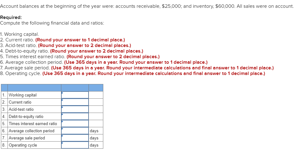 Account balances at the beginning of the year were: accounts receivable, $25,000; and inventory, $60,000. All sales were on account.
Required:
Compute the following financial data and ratios:
1. Working capital.
2. Current ratio. (Round your answer to 1 decimal place.)
3. Acid-test ratio. (Round your answer to 2 decimal places.)
4. Debt-to-equity ratio. (Round your answer to 2 decimal places.)
5. Times interest earned ratio. (Round your answer to 2 decimal places.)
6. Average collection period. (Use 365 days in a year. Round your answer to 1 decimal place.)
7. Average sale period. (Use 365 days in a year. Round your intermediate calculations and final answer to 1 decimal place.)
8. Operating cycle. (Use 365 days in a year. Round your intermediate calculations and final answer to 1 decimal place.)
1. Working capital
2. Current ratio
3. Acid-test ratio
4. Debt-to-equity ratio
5.
Times interest earned ratio
6. Average collection period
7. Average sale period
8. Operating cycle
days
days
days
