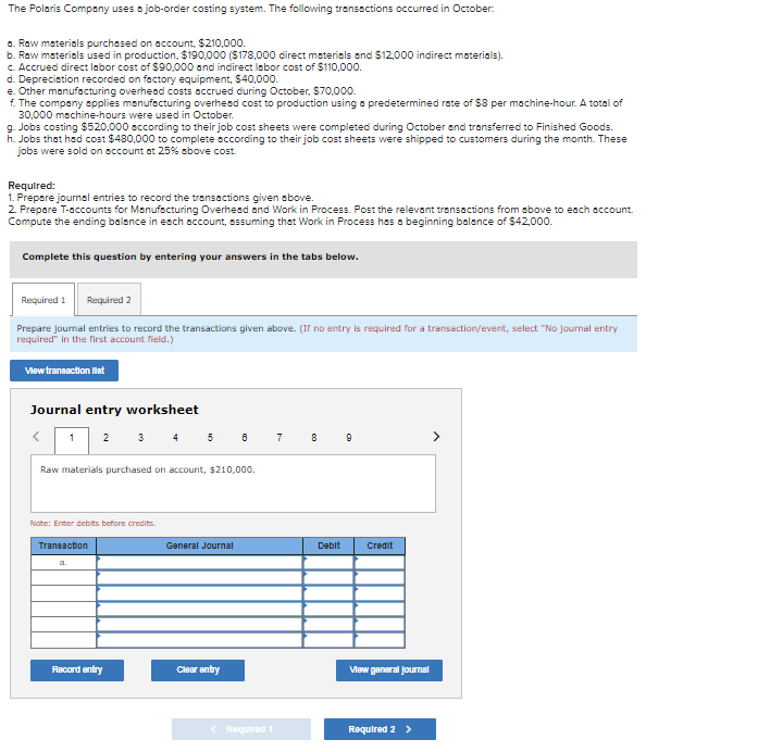 The Polaris Company uses a job-order costing system. The following transsctions occurred in October:
a. Row materials purchased on account, $210,000.
b. Row materials used in production, $190,000 ($178,000 direct materials and $12,000 indirect materials).
c. Accrued direct labor cost of $90,000 and indirect labor cost of $110,000.
d. Depreciation recorded on factory equipment, $40,000.
e. Other manufacturing overhead costs accrued during October, $70,000.
f. The company applies manufacturing overhesd cost to production using a predetermined rate of $8 per machine-hour. A total of
30,000 machine-hours were used in October.
g. Jobs costing $520,000 sccording to their job cost sheets were completed during October and transferred to Finished Goods.
h. Jobs that had cost $480,000 to complete sccording to their job cost sheets were shipped to customers during the month. These
jobs were sold on sccount at 25% above cost.
Required:
1. Prepare journal entries to record the transactions given above.
2. Prepare T-accounts for Manufecturing Overhesd and Work in Process. Post the relevant transactions from above to each sccount.
Compute the ending balance in esch account, assuming that Work in Process has a beginning balance of $42,000.
Complete this question by entering your answers in the tabs below.
Required 1
Required 2
Prepare journal entries to record the transactions given above. (Ir no entry is required for a transaction/event, select "No journal entry
required" in the first account field.)
Vlew transaction llat
Journal entry worksheet
3 4
5 6
1
2
7
Raw materials purchased on account, $210,000.
Note: Enter debits before credits.
Traneaction
General Journal
Debit
Credit
a.
Record entry
Clear entry
Vew general Joumal
Required 1
Required 2 >
co

