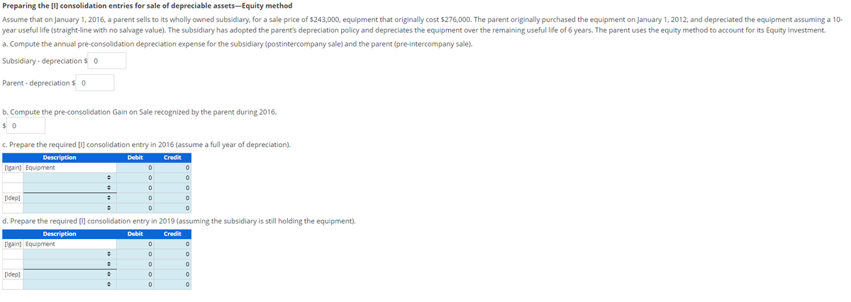 Preparing the [I] consolidation entries for sale of depreciable assets-Equity method
Assume that on January 1, 2016, a parent sells to its wholly owned subsidiary, for a sale price of $243,000, equipment that originally cost $276,000. The parent originally purchased the equipment on January 1, 2012, and depreciated the equipment assuming a 10-
year useful life (straight-line with no salvage value). The subsidiary has adopted the parent's depreciation policy and depreciates the equipment over the remaining useful life of 6 years. The parent uses the equity method to account for its Equity Investment.
a. Compute the annual pre-consolidation depreciation expense for the subsidiary (postintercompany sale) and the parent (pre-intercompany sale).
Subsidiary - depreciation $ 0
Parent depreciation $ 0
b. Compute the pre-consolidation Gain on Sale recognized by the parent during 2016.
$0
c. Prepare the required [I] consolidation entry in 2016 (assume a full year of depreciation).
Description
Debit
Credit
[lgain] Equipment
[Idep]
[lgain] Equipment
+
◆
→
[Idep]
◆
d. Prepare the required [l] consolidation entry in 2019 (assuming the subsidiary is still holding the equipment).
Description
Debit
Credit
◆
0
0
0
0
0
→
ooooo
0
0
0
0
0
0
0
0
0
0
0
0
0
0
0