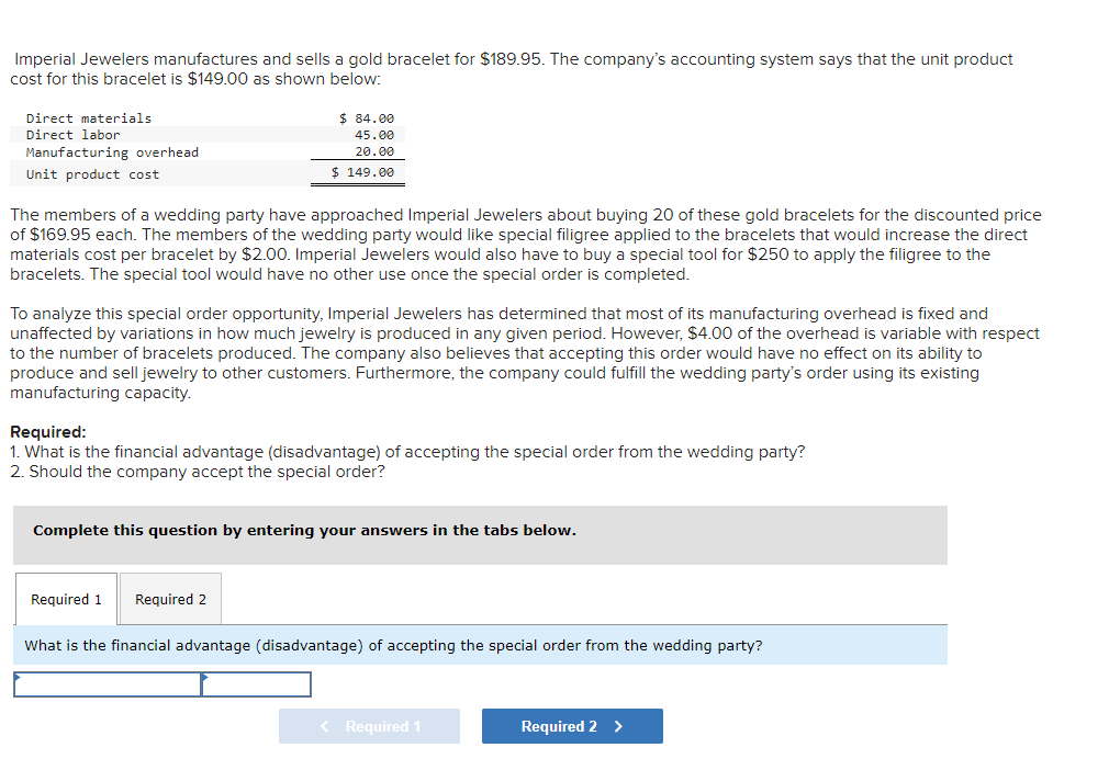 Imperial Jewelers manufactures and sells a gold bracelet for $189.95. The company's accounting system says that the unit product
cost for this bracelet is $149.00 as shown below:
Direct materials
$ 84.00
Direct labor
45.00
Manufacturing overhead
20.00
Unit product cost
$ 149.00
The members of a wedding party have approached Imperial Jewelers about buying 20 of these gold bracelets for the discounted price
of $169.95 each. The members of the wedding party would like special filigree applied to the bracelets that would increase the direct
materials cost per bracelet by $2.00. Imperial Jewelers would also have to buy a special tool for $250 to apply the filigree to the
bracelets. The special tool would have no other use once the special order is completed.
To analyze this special order opportunity, Imperial Jewelers has determined that most of its manufacturing overhead is fixed and
unaffected by variations in how much jewelry is produced in any given period. However, $4.00 of the overhead is variable with respect
to the number of bracelets produced. The company also believes that accepting this order would have no effect on its ability to
produce and sell jewelry to other customers. Furthermore, the company could fulfill the wedding party's order using its existing
manufacturing capacity.
Required:
1. What is the financial advantage (disadvantage) of accepting the special order from the wedding party?
2. Should the company accept the special order?
Complete this question by entering your answers in the tabs below.
Required 1
Required 2
What is the financial advantage (disadvantage) of accepting the special order from the wedding party?
< Required 1
Required 2
>
