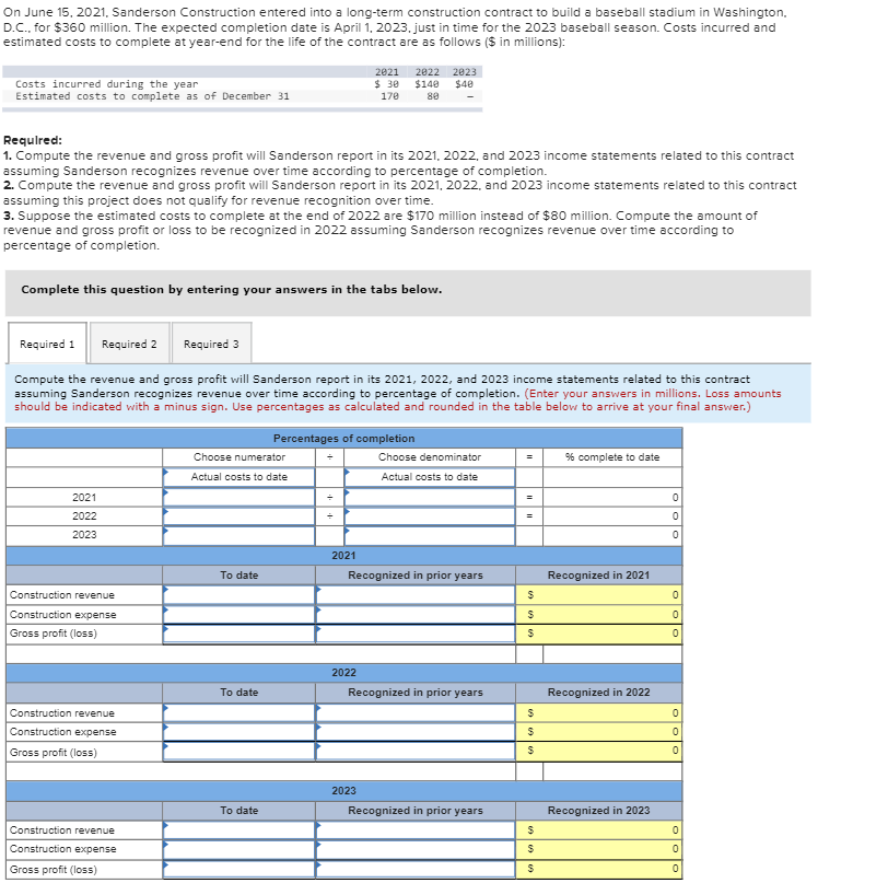 On June 15, 2021, Sanderson Construction entered into a long-term construction contract to build a baseball stadium in Washington.
D.C., for $360 million. The expected completion date is April 1, 2023. just in time for the 2023 baseball season. Costs incurred and
estimated costs to complete at year-end for the life of the contract are as follows ($ in millions):
2021
$ 30
170
2022 2023
Costs incurred during the year
Estimated costs to complete as of December 31
$140
$40
80
Requlred:
1. Compute the revenue and gross profit will Sanderson report in its 2021, 2022, and 2023 income statements related to this contract
assuming Sanderson recognizes revenue over time according to percentage of completion.
2. Compute the revenue and gross profit will Sanderson report in its 2021, 2022, and 2023 income statements related to this contract
assuming this project does not qualify for revenue recognition over time.
3. Suppose the estimated costs to complete at the end of 2022 are $170 million instead of $80 million. Compute the amount of
revenue and gross profit or loss to be recognized in 2022 assuming Sanderson recognizes revenue over time according to
percentage of completion.
Complete this question by entering your answers in the tabs below.
Required 1
Required 2
Required 3
Compute the revenue and gross profit will Sanderson report in its 2021, 2022, and 2023 income statements related to this contract
assuming Sanderson recognizes revenue over time according to percentage of completion. (Enter your answers in millions. Loss amounts
should be indicated with a minus sign. Use percentages as calculated and rounded in the table below to arrive at your final answer.)
Percentages of completion
Choose numerator
Choose denominator
% complete to date
Actual costs to date
Actual costs to date
2021
2022
2023
2021
To date
Recognized in prior years
Recognized in 2021
Construction revenue
Construction expense
Gross profit (loss)
2022
To date
Recognized in prior years
Recognized in 2022
Construction revenue
Construction expense
Gross profit (loss)
2023
Recognized in prior years
Recognized in 2023
To date
Construction revenue
Construction expense
Gross profit (loss)
