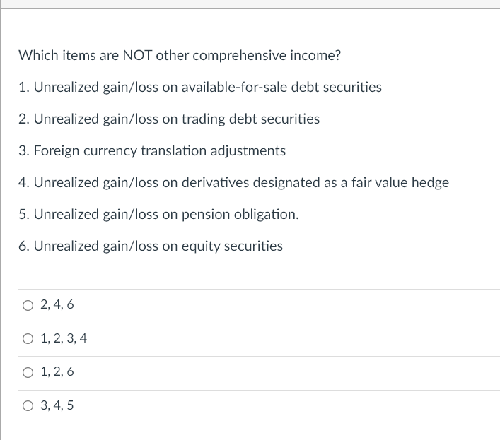 Which items are NOT other comprehensive income?
1. Unrealized gain/loss on available-for-sale debt securities
2. Unrealized gain/loss on trading debt securities
3. Foreign currency translation adjustments
4. Unrealized gain/loss on derivatives designated as a fair value hedge
5. Unrealized gain/loss on pension obligation.
6. Unrealized gain/loss on equity securities
O 2, 4, 6
O 1, 2, 3, 4
O 1, 2, 6
O 3, 4, 5
