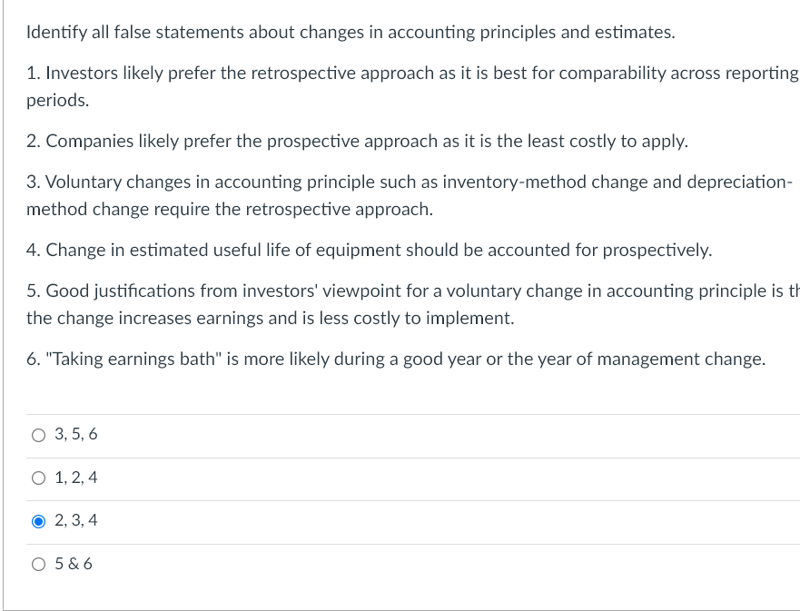 Identify all false statements about changes in accounting principles and estimates.
1. Investors likely prefer the retrospective approach as it is best for comparability across reporting
periods.
2. Companies likely prefer the prospective approach as it is the least costly to apply.
3. Voluntary changes in accounting principle such as inventory-method change and depreciation-
method change require the retrospective approach.
4. Change in estimated useful life of equipment should be accounted for prospectively.
5. Good justifications from investors' viewpoint for a voluntary change in accounting principle is th
the change increases earnings and is less costly to implement.
6. "Taking earnings bath" is more likely during a good year or the year of management change.
O 3, 5, 6
O 1, 2, 4
2, 3, 4
O 5 & 6
