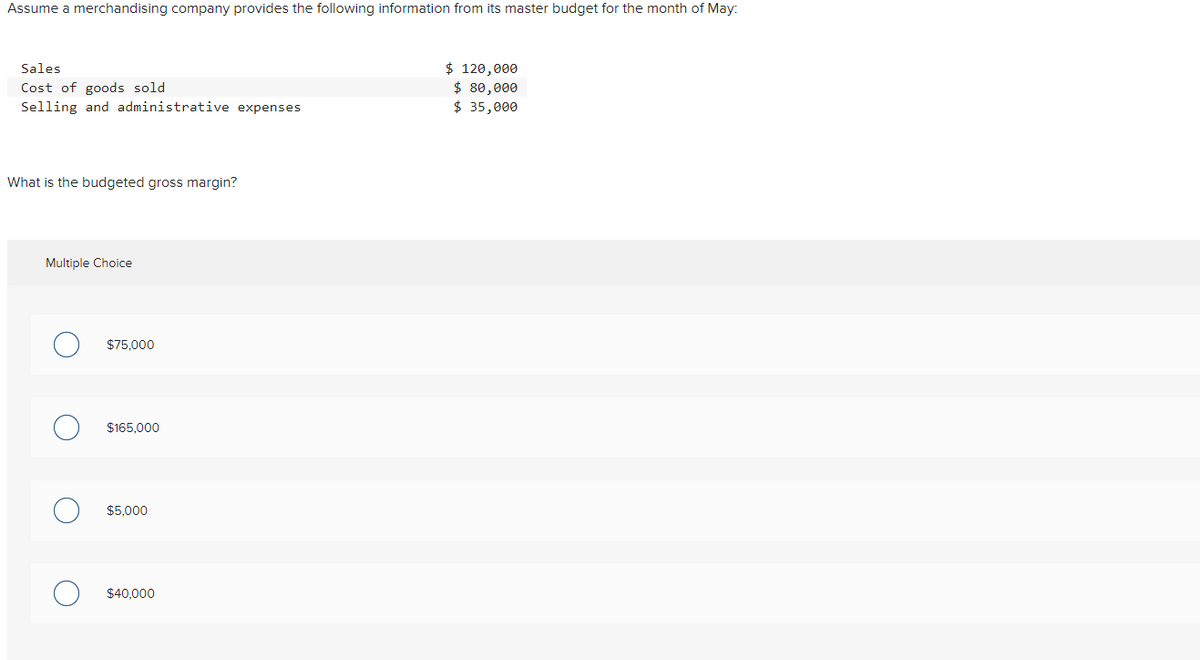 Assume a merchandising company provides the following information from its master budget for the month of May:
$ 120,000
$ 80,000
$ 35,000
Sales
Cost of goods sold
Selling and administrative expenses
What is the budgeted gross margin?
Multiple Choice
$75.000
$165,000
$5.000
$40.000
