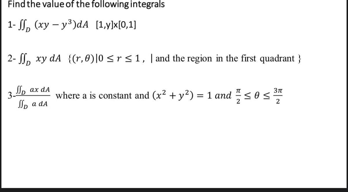 Find the value of the following integrals
1- S, (xy – y³)dA [1,y]x[0,1]
2- SS, xy dA {(r, 0)|0 <r <1, | and the region in the first quadrant }
Jn ах dA
3.
where a is constant and (x2 + y²) = 1 and
< 0 <
2
2
JSp a da
