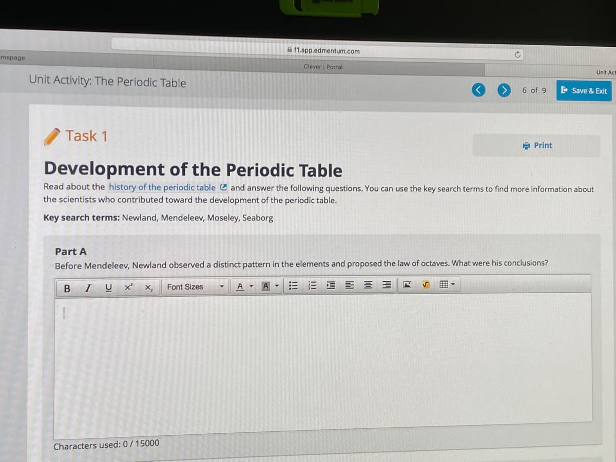 **Unit Activity: The Periodic Table**

### Task 1: Development of the Periodic Table

Read about the [history of the periodic table](#) and answer the following questions. You can use the key search terms to find more information about the scientists who contributed toward the development of the periodic table.

**Key search terms:** Newland, Mendeleev, Moseley, Seaborg

---

**Part A**

Before Mendeleev, Newland observed a distinct pattern in the elements and proposed the law of octaves. What were his conclusions?

---

**Space for Answer** 

Characters used: 0 / 15000