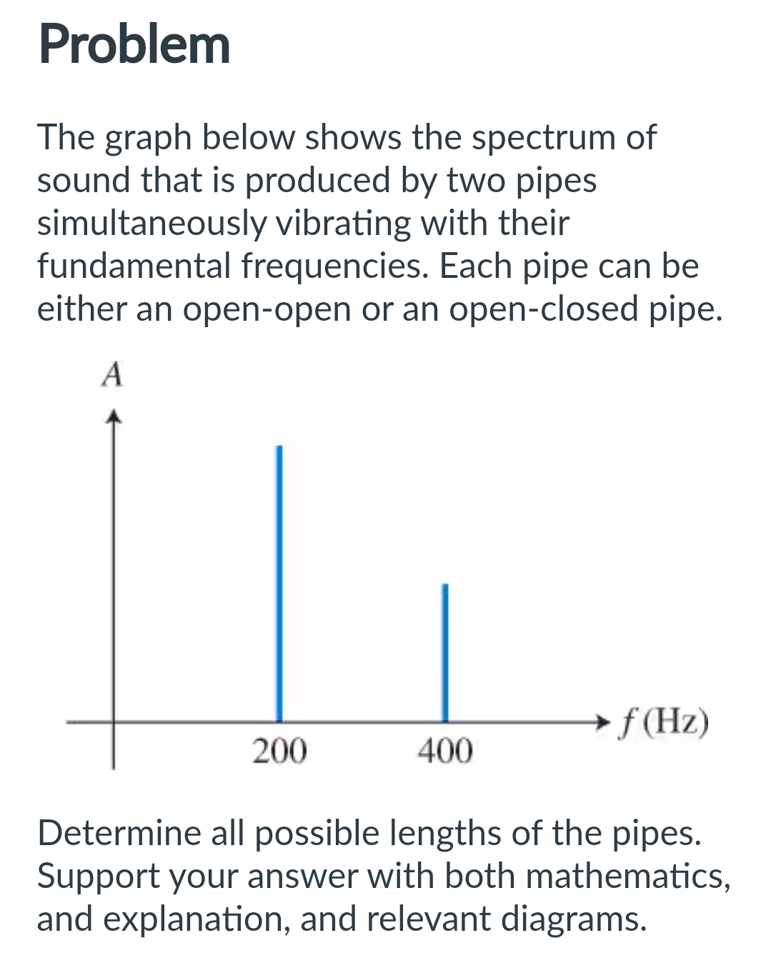 Problem
The graph below shows the spectrum of
sound that is produced by two pipes
simultaneously vibrating with their
fundamental frequencies. Each pipe can be
either an open-open or an open-closed pipe.
A
200
400
f(Hz)
Determine all possible lengths of the pipes.
Support your answer with both mathematics,
and explanation, and relevant diagrams.