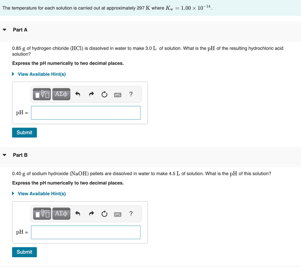 The temperature for each solution is carried out approximately 297 K where Kw
Part A
0.85 g of hydrogen chloride (HCl) is dissolved in water to make 3.0 L of solution. What is the pH of the resulting hydrochloric acid
solution?
Express the pH numerically to two decimal places.
► View Available Hint(s)
pH =
Submit
Part B
pH =
VE ΑΣΦ
Submit
0.40 g
of sodium hydroxide (NaOH) pellets are dissolved in water to make 4.5 L of solution. What is the pH of this solution?
Express the pH numerically to two decimal places.
► View Available Hint(s)
= 1.00 × 10-¹4
?
VE ΑΣΦ